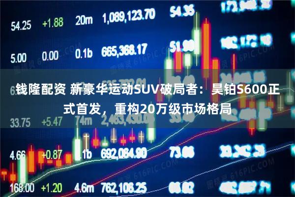 钱隆配资 新豪华运动SUV破局者：昊铂S600正式首发，重构20万级市场格局