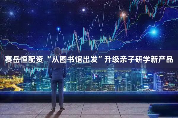 赛岳恒配资 “从图书馆出发”升级亲子研学新产品